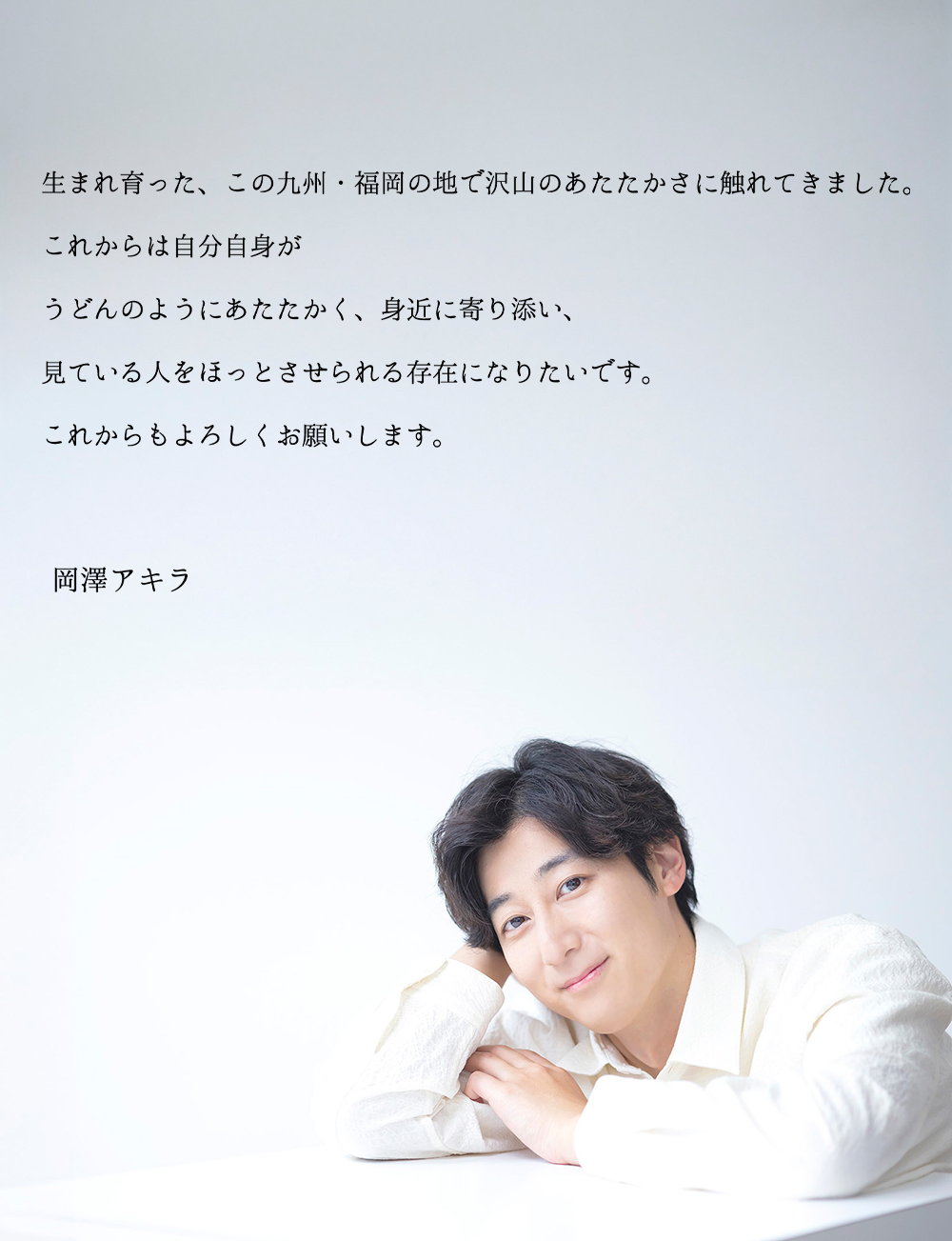 生まれ育った、この九州・福岡の地で沢山のあたたかさに触れてきました。これからは自分自身がうどんのようにあたたかく、身近に寄り添い、見ている人をほっとさせられる存在になりたいです。これからもよろしくお願いします。岡澤アキラ